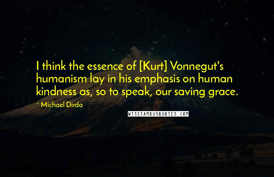 Michael Dirda Quotes: I think the essence of [Kurt] Vonnegut's humanism lay in his emphasis on human kindness as, so to speak, our saving grace.