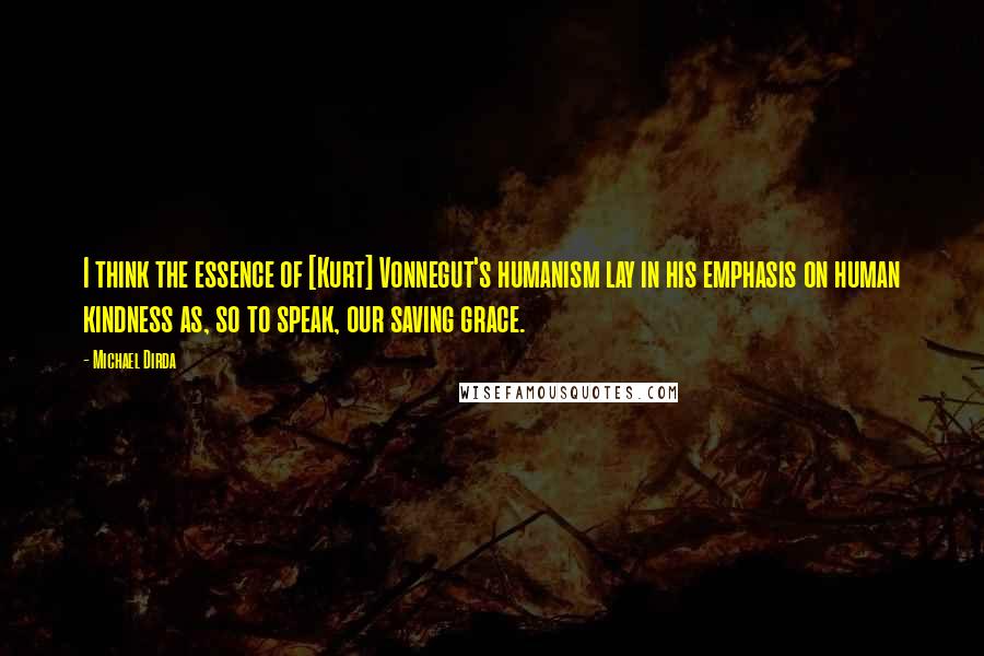 Michael Dirda Quotes: I think the essence of [Kurt] Vonnegut's humanism lay in his emphasis on human kindness as, so to speak, our saving grace.