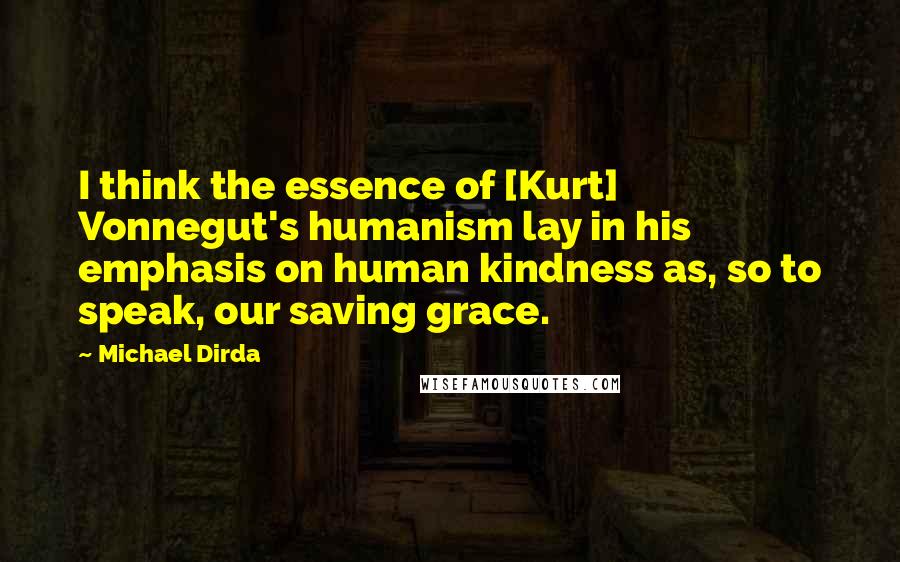 Michael Dirda Quotes: I think the essence of [Kurt] Vonnegut's humanism lay in his emphasis on human kindness as, so to speak, our saving grace.