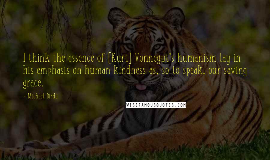 Michael Dirda Quotes: I think the essence of [Kurt] Vonnegut's humanism lay in his emphasis on human kindness as, so to speak, our saving grace.