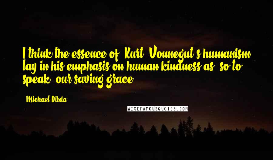 Michael Dirda Quotes: I think the essence of [Kurt] Vonnegut's humanism lay in his emphasis on human kindness as, so to speak, our saving grace.