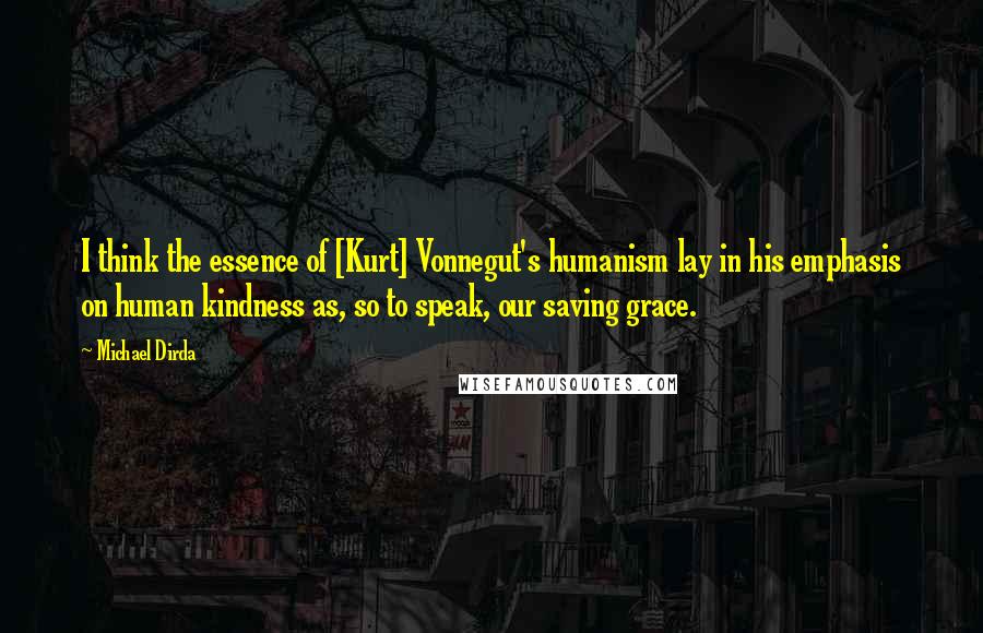 Michael Dirda Quotes: I think the essence of [Kurt] Vonnegut's humanism lay in his emphasis on human kindness as, so to speak, our saving grace.