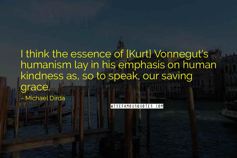 Michael Dirda Quotes: I think the essence of [Kurt] Vonnegut's humanism lay in his emphasis on human kindness as, so to speak, our saving grace.