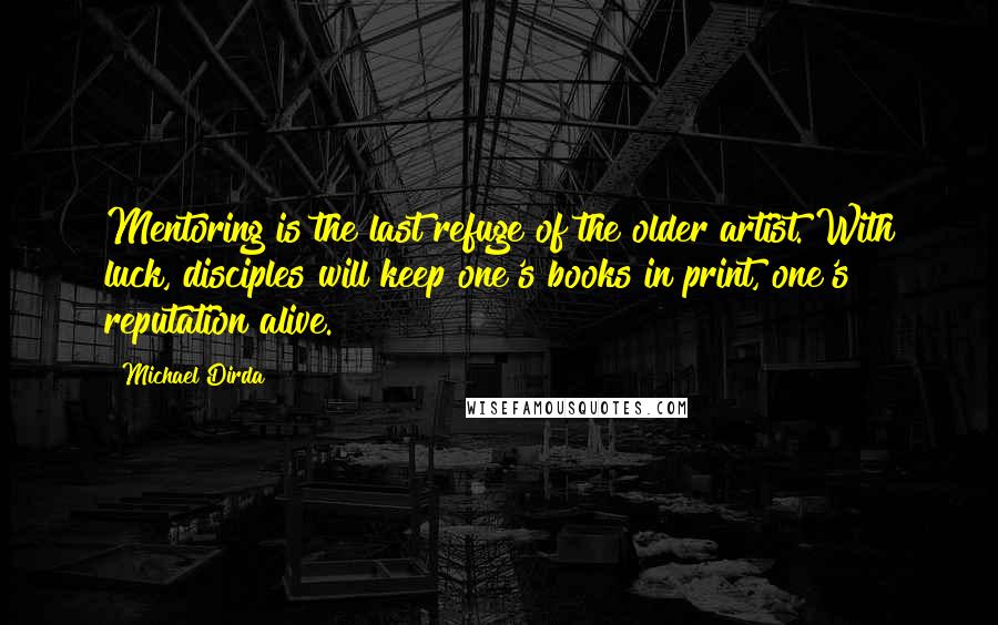 Michael Dirda Quotes: Mentoring is the last refuge of the older artist. With luck, disciples will keep one's books in print, one's reputation alive.