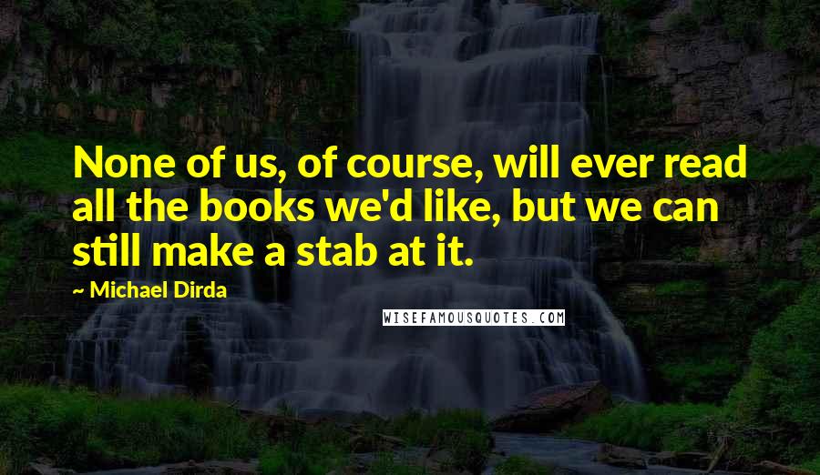 Michael Dirda Quotes: None of us, of course, will ever read all the books we'd like, but we can still make a stab at it.