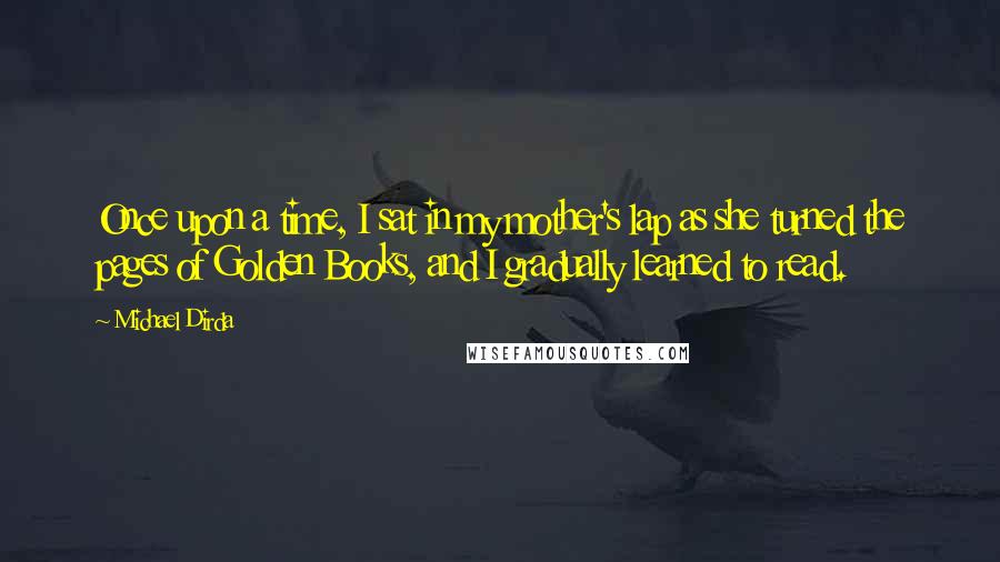 Michael Dirda Quotes: Once upon a time, I sat in my mother's lap as she turned the pages of Golden Books, and I gradually learned to read.