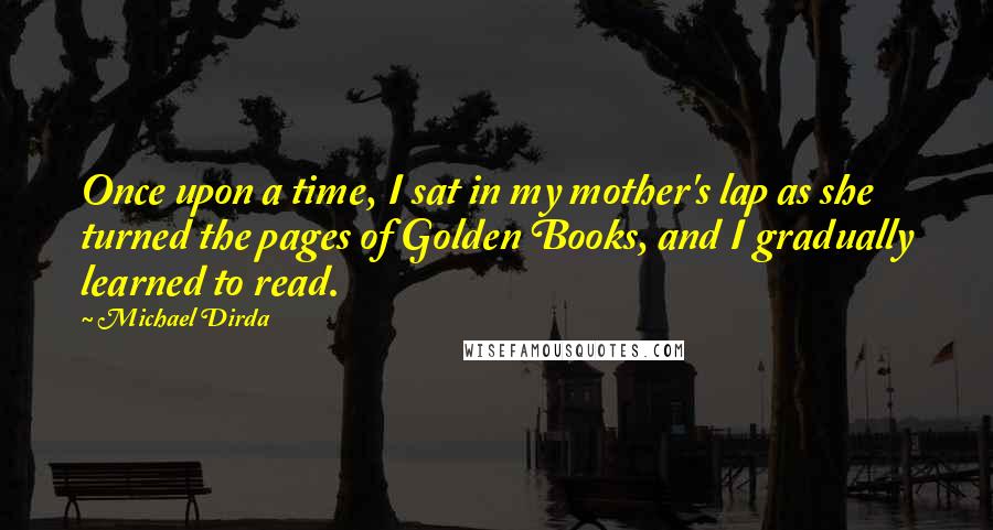 Michael Dirda Quotes: Once upon a time, I sat in my mother's lap as she turned the pages of Golden Books, and I gradually learned to read.