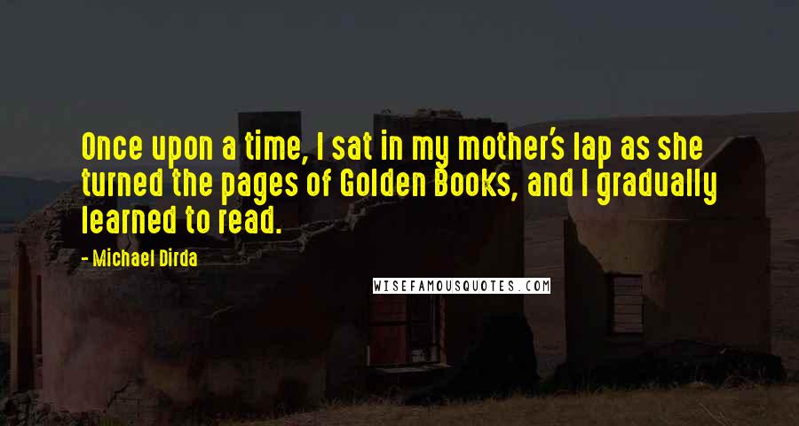 Michael Dirda Quotes: Once upon a time, I sat in my mother's lap as she turned the pages of Golden Books, and I gradually learned to read.