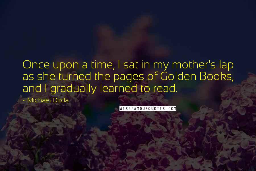 Michael Dirda Quotes: Once upon a time, I sat in my mother's lap as she turned the pages of Golden Books, and I gradually learned to read.