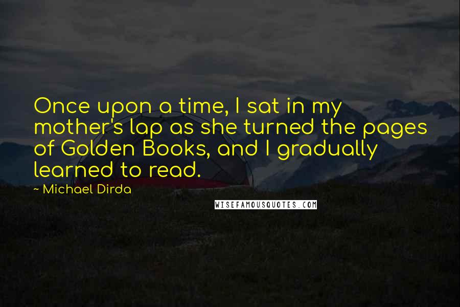 Michael Dirda Quotes: Once upon a time, I sat in my mother's lap as she turned the pages of Golden Books, and I gradually learned to read.