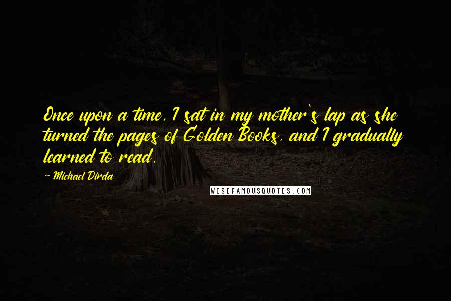 Michael Dirda Quotes: Once upon a time, I sat in my mother's lap as she turned the pages of Golden Books, and I gradually learned to read.