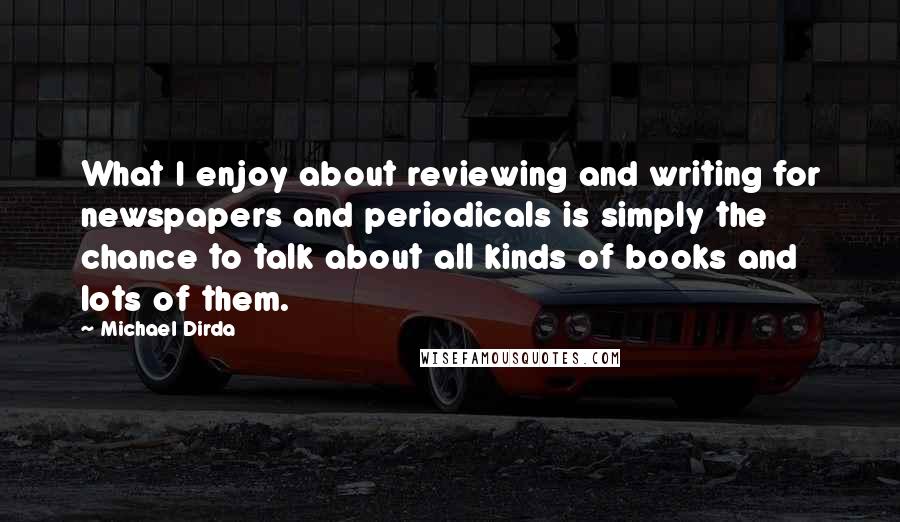 Michael Dirda Quotes: What I enjoy about reviewing and writing for newspapers and periodicals is simply the chance to talk about all kinds of books and lots of them.