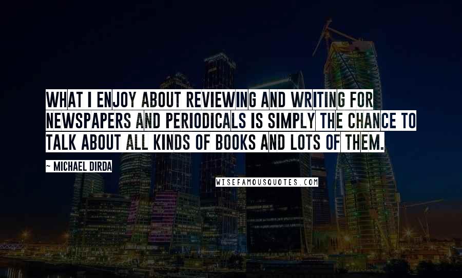 Michael Dirda Quotes: What I enjoy about reviewing and writing for newspapers and periodicals is simply the chance to talk about all kinds of books and lots of them.