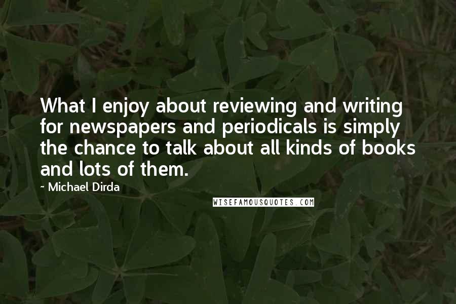 Michael Dirda Quotes: What I enjoy about reviewing and writing for newspapers and periodicals is simply the chance to talk about all kinds of books and lots of them.