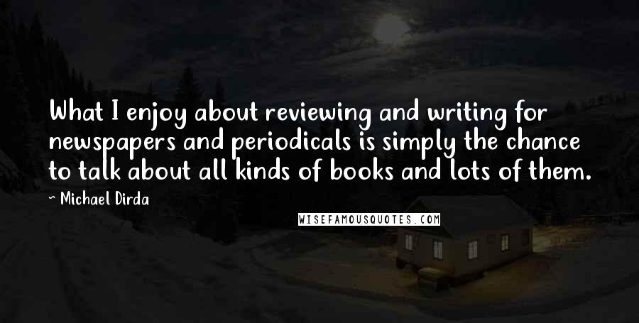 Michael Dirda Quotes: What I enjoy about reviewing and writing for newspapers and periodicals is simply the chance to talk about all kinds of books and lots of them.