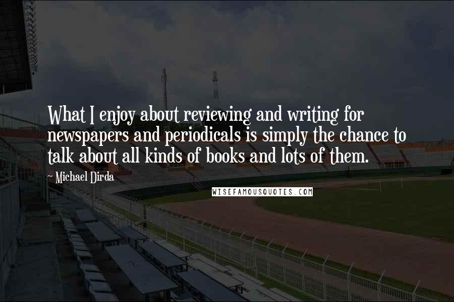 Michael Dirda Quotes: What I enjoy about reviewing and writing for newspapers and periodicals is simply the chance to talk about all kinds of books and lots of them.