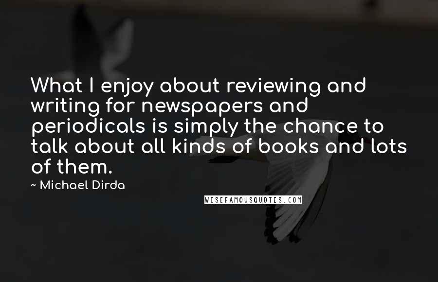 Michael Dirda Quotes: What I enjoy about reviewing and writing for newspapers and periodicals is simply the chance to talk about all kinds of books and lots of them.