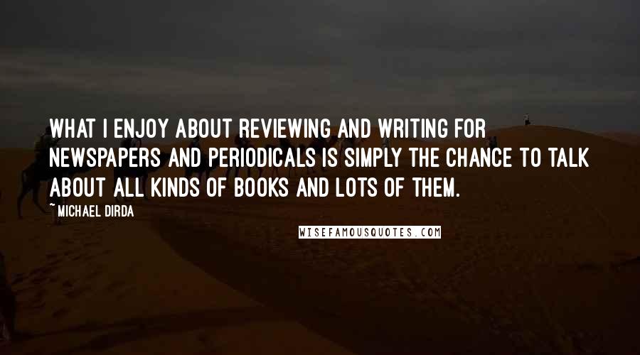 Michael Dirda Quotes: What I enjoy about reviewing and writing for newspapers and periodicals is simply the chance to talk about all kinds of books and lots of them.