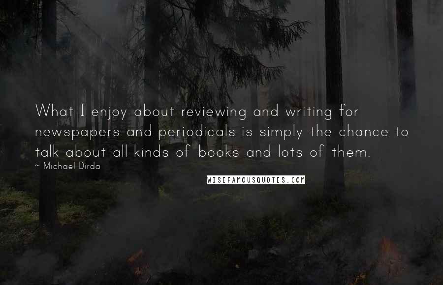 Michael Dirda Quotes: What I enjoy about reviewing and writing for newspapers and periodicals is simply the chance to talk about all kinds of books and lots of them.