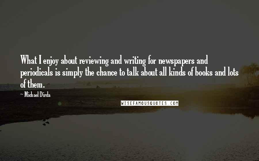 Michael Dirda Quotes: What I enjoy about reviewing and writing for newspapers and periodicals is simply the chance to talk about all kinds of books and lots of them.