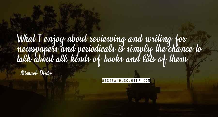 Michael Dirda Quotes: What I enjoy about reviewing and writing for newspapers and periodicals is simply the chance to talk about all kinds of books and lots of them.