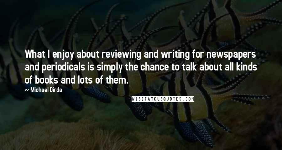 Michael Dirda Quotes: What I enjoy about reviewing and writing for newspapers and periodicals is simply the chance to talk about all kinds of books and lots of them.