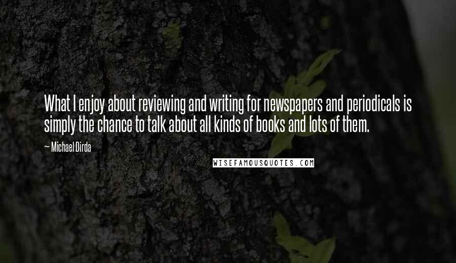 Michael Dirda Quotes: What I enjoy about reviewing and writing for newspapers and periodicals is simply the chance to talk about all kinds of books and lots of them.