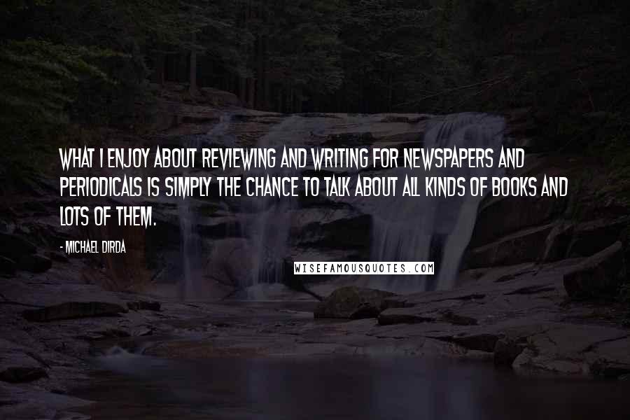 Michael Dirda Quotes: What I enjoy about reviewing and writing for newspapers and periodicals is simply the chance to talk about all kinds of books and lots of them.