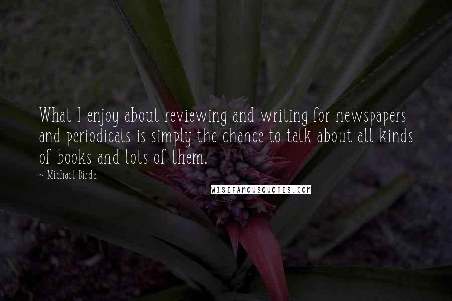 Michael Dirda Quotes: What I enjoy about reviewing and writing for newspapers and periodicals is simply the chance to talk about all kinds of books and lots of them.