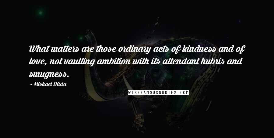 Michael Dirda Quotes: What matters are those ordinary acts of kindness and of love, not vaulting ambition with its attendant hubris and smugness.