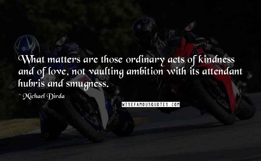 Michael Dirda Quotes: What matters are those ordinary acts of kindness and of love, not vaulting ambition with its attendant hubris and smugness.