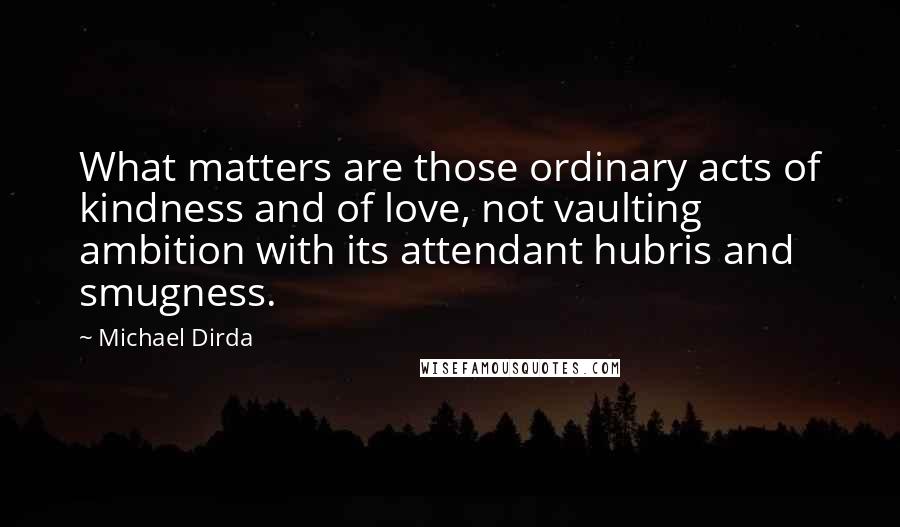 Michael Dirda Quotes: What matters are those ordinary acts of kindness and of love, not vaulting ambition with its attendant hubris and smugness.