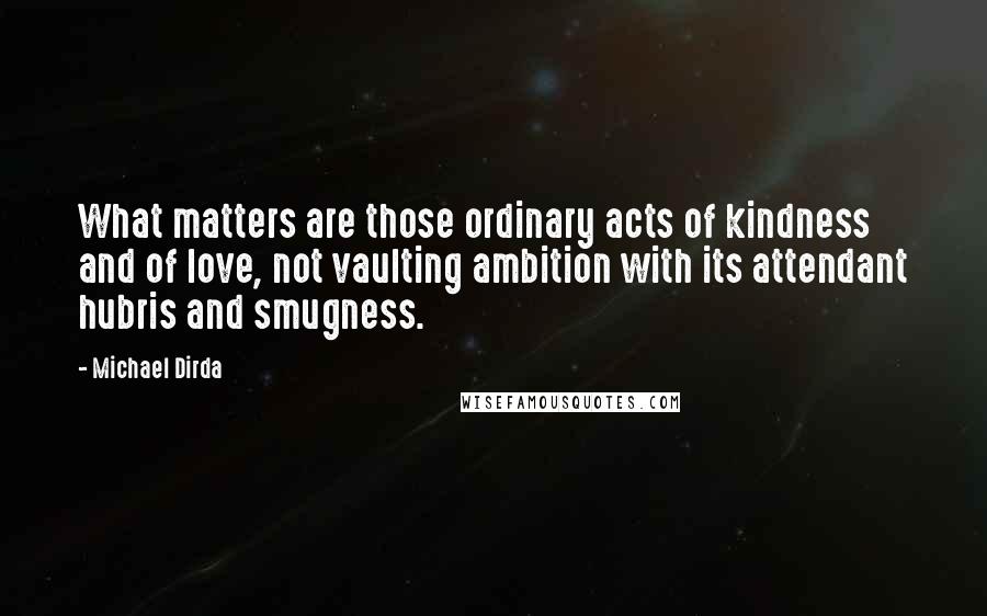 Michael Dirda Quotes: What matters are those ordinary acts of kindness and of love, not vaulting ambition with its attendant hubris and smugness.