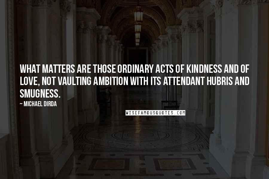 Michael Dirda Quotes: What matters are those ordinary acts of kindness and of love, not vaulting ambition with its attendant hubris and smugness.