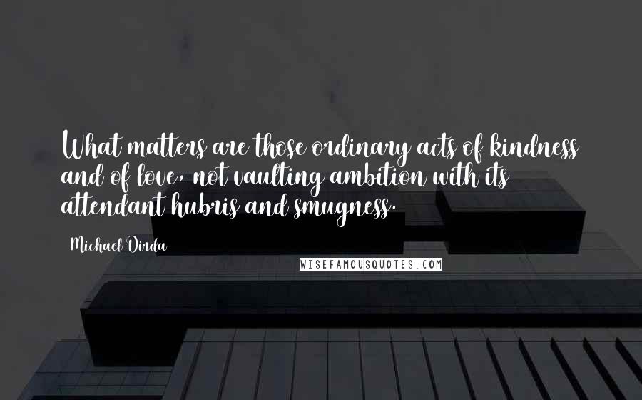 Michael Dirda Quotes: What matters are those ordinary acts of kindness and of love, not vaulting ambition with its attendant hubris and smugness.