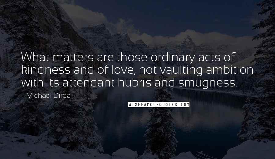 Michael Dirda Quotes: What matters are those ordinary acts of kindness and of love, not vaulting ambition with its attendant hubris and smugness.