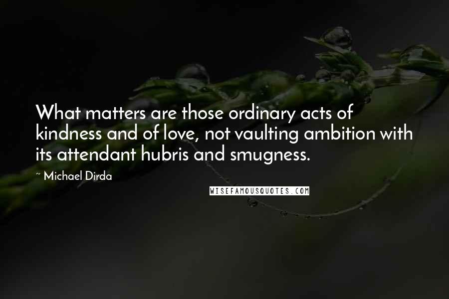 Michael Dirda Quotes: What matters are those ordinary acts of kindness and of love, not vaulting ambition with its attendant hubris and smugness.