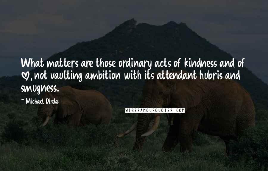 Michael Dirda Quotes: What matters are those ordinary acts of kindness and of love, not vaulting ambition with its attendant hubris and smugness.