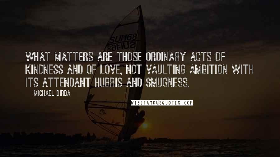 Michael Dirda Quotes: What matters are those ordinary acts of kindness and of love, not vaulting ambition with its attendant hubris and smugness.