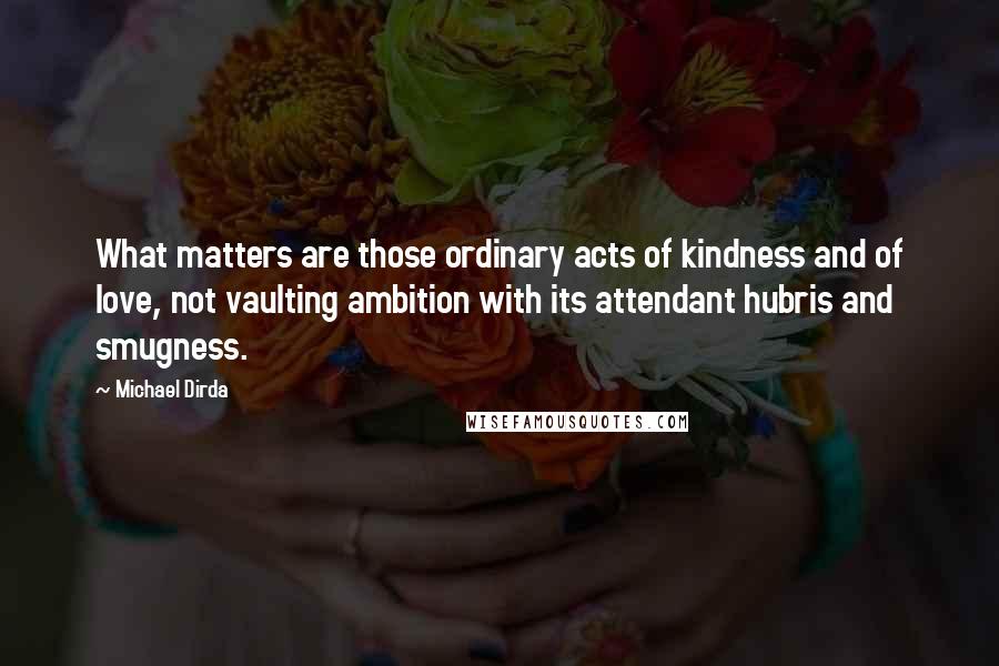 Michael Dirda Quotes: What matters are those ordinary acts of kindness and of love, not vaulting ambition with its attendant hubris and smugness.