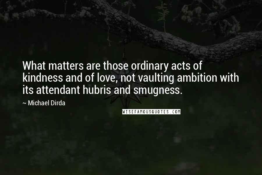 Michael Dirda Quotes: What matters are those ordinary acts of kindness and of love, not vaulting ambition with its attendant hubris and smugness.