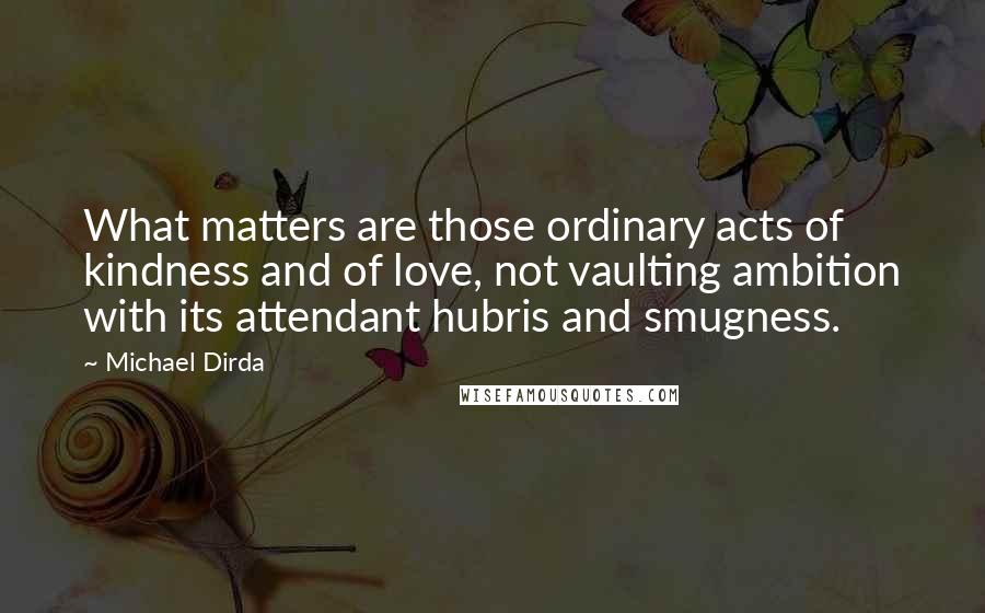 Michael Dirda Quotes: What matters are those ordinary acts of kindness and of love, not vaulting ambition with its attendant hubris and smugness.