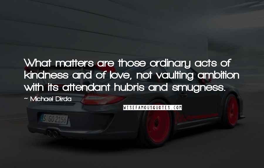 Michael Dirda Quotes: What matters are those ordinary acts of kindness and of love, not vaulting ambition with its attendant hubris and smugness.