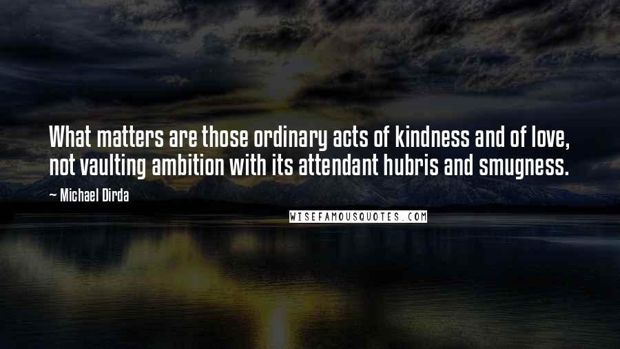 Michael Dirda Quotes: What matters are those ordinary acts of kindness and of love, not vaulting ambition with its attendant hubris and smugness.