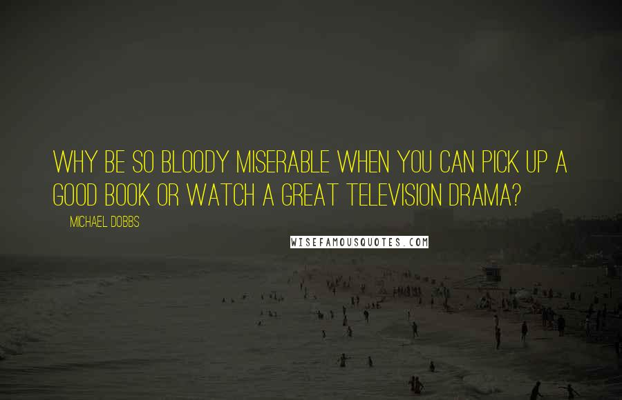 Michael Dobbs Quotes: Why be so bloody miserable when you can pick up a good book or watch a great television drama?