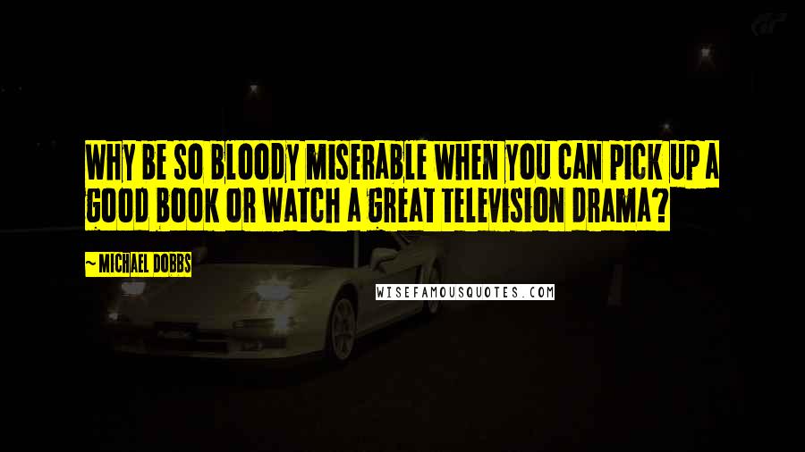 Michael Dobbs Quotes: Why be so bloody miserable when you can pick up a good book or watch a great television drama?