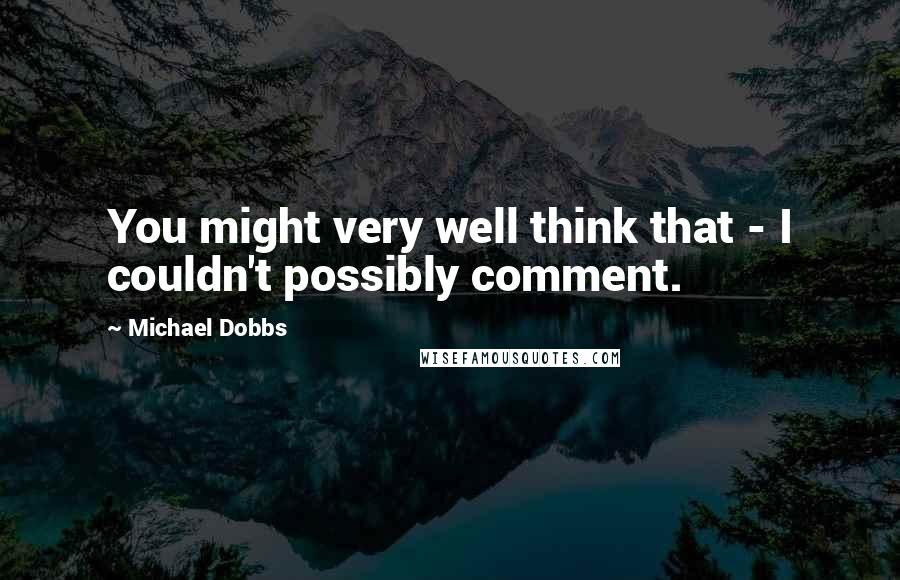 Michael Dobbs Quotes: You might very well think that - I couldn't possibly comment.