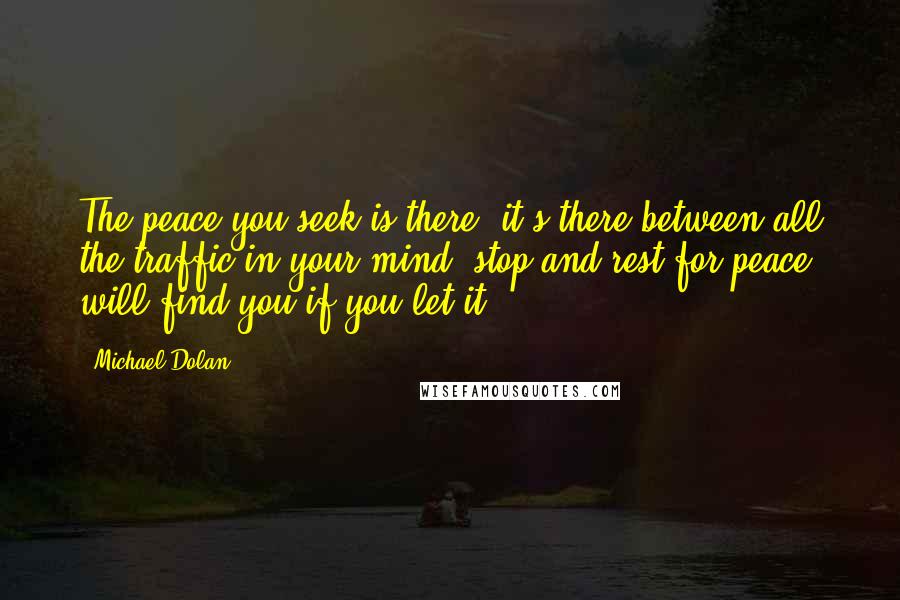 Michael Dolan Quotes: The peace you seek is there, it's there between all the traffic in your mind, stop and rest for peace will find you if you let it.