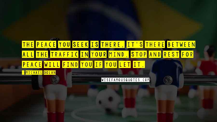 Michael Dolan Quotes: The peace you seek is there, it's there between all the traffic in your mind, stop and rest for peace will find you if you let it.