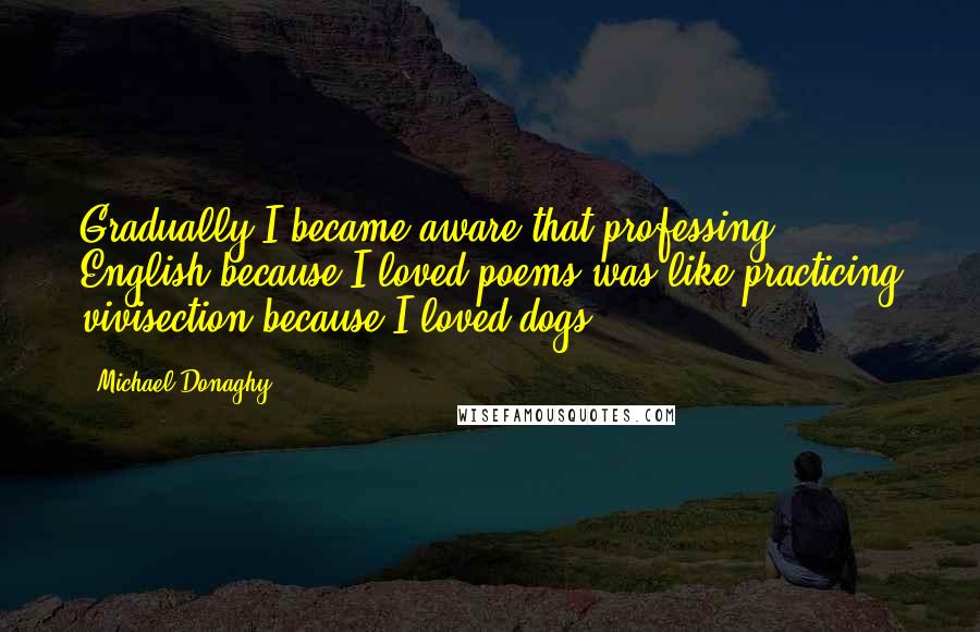 Michael Donaghy Quotes: Gradually I became aware that professing English because I loved poems was like practicing vivisection because I loved dogs.